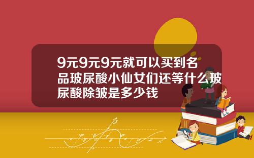 9元9元9元就可以买到名品玻尿酸小仙女们还等什么玻尿酸除皱是多少钱