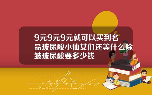 9元9元9元就可以买到名品玻尿酸小仙女们还等什么除皱玻尿酸要多少钱