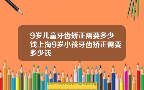 9岁儿童牙齿矫正需要多少钱上海9岁小孩牙齿矫正需要多少钱