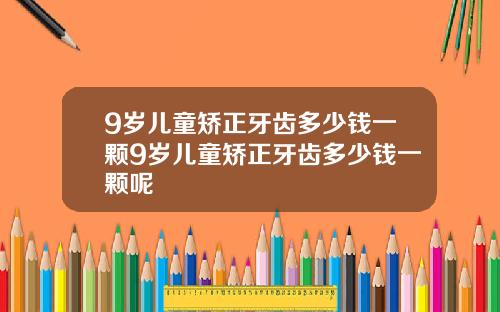 9岁儿童矫正牙齿多少钱一颗9岁儿童矫正牙齿多少钱一颗呢