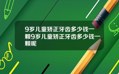 9岁儿童矫正牙齿多少钱一颗9岁儿童矫正牙齿多少钱一颗呢