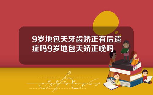 9岁地包天牙齿矫正有后遗症吗9岁地包天矫正晚吗