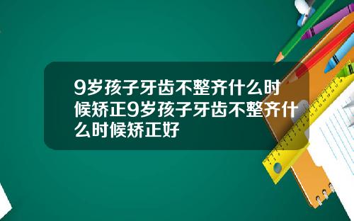 9岁孩子牙齿不整齐什么时候矫正9岁孩子牙齿不整齐什么时候矫正好
