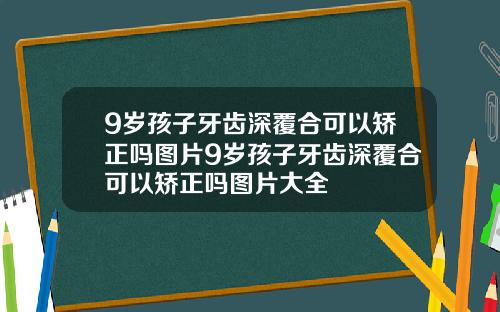 9岁孩子牙齿深覆合可以矫正吗图片9岁孩子牙齿深覆合可以矫正吗图片大全