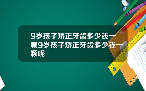 9岁孩子矫正牙齿多少钱一颗9岁孩子矫正牙齿多少钱一颗呢