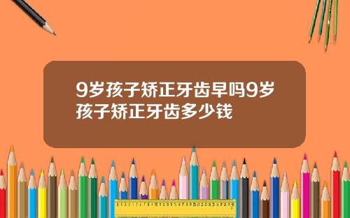 9岁孩子矫正牙齿早吗9岁孩子矫正牙齿多少钱