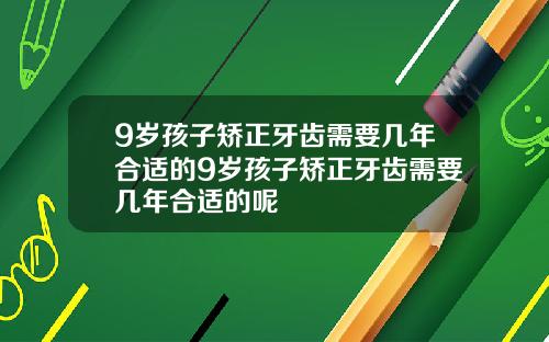 9岁孩子矫正牙齿需要几年合适的9岁孩子矫正牙齿需要几年合适的呢