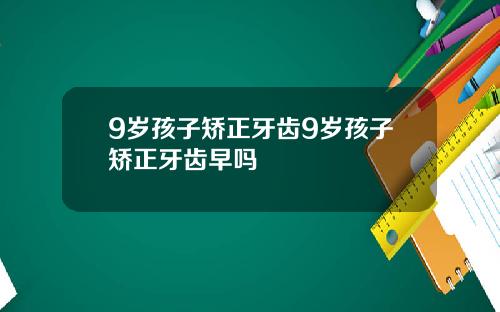 9岁孩子矫正牙齿9岁孩子矫正牙齿早吗