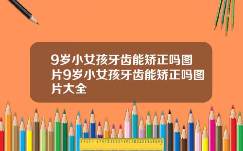 9岁小女孩牙齿能矫正吗图片9岁小女孩牙齿能矫正吗图片大全