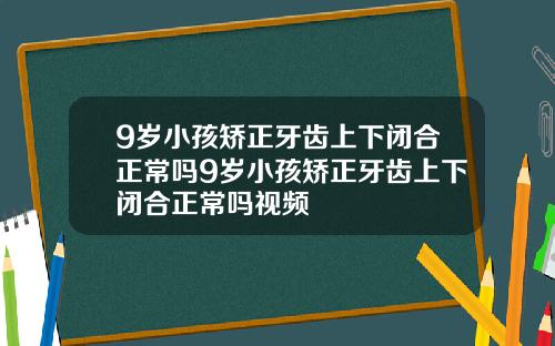 9岁小孩矫正牙齿上下闭合正常吗9岁小孩矫正牙齿上下闭合正常吗视频