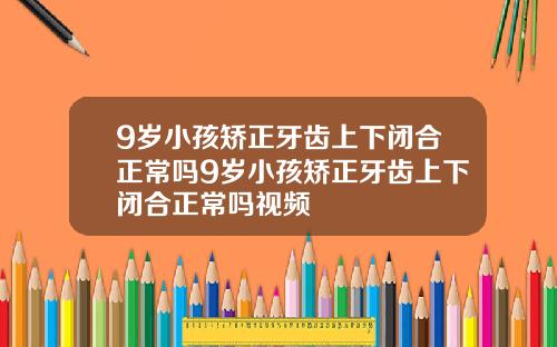 9岁小孩矫正牙齿上下闭合正常吗9岁小孩矫正牙齿上下闭合正常吗视频