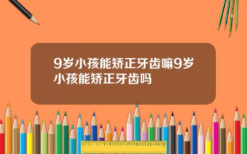 9岁小孩能矫正牙齿嘛9岁小孩能矫正牙齿吗