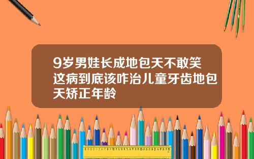9岁男娃长成地包天不敢笑这病到底该咋治儿童牙齿地包天矫正年龄