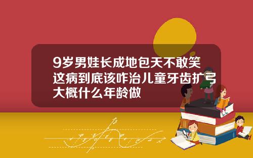 9岁男娃长成地包天不敢笑这病到底该咋治儿童牙齿扩弓大概什么年龄做