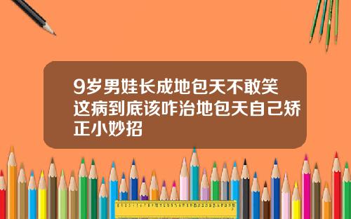 9岁男娃长成地包天不敢笑这病到底该咋治地包天自己矫正小妙招