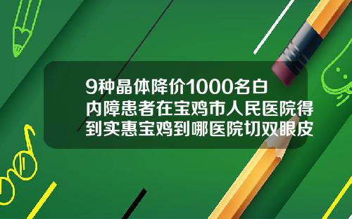 9种晶体降价1000名白内障患者在宝鸡市人民医院得到实惠宝鸡到哪医院切双眼皮好