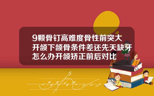 9颗骨钉高难度骨性前突大开颌下颌骨条件差还先天缺牙怎么办开颌矫正前后对比