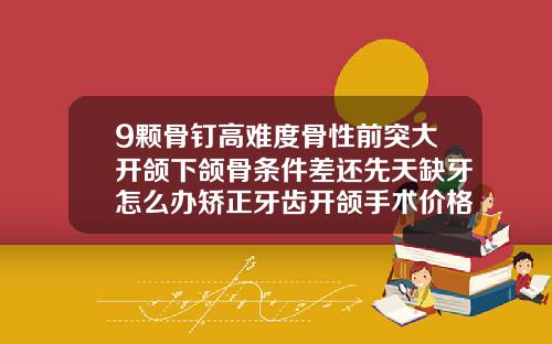 9颗骨钉高难度骨性前突大开颌下颌骨条件差还先天缺牙怎么办矫正牙齿开颌手术价格多少