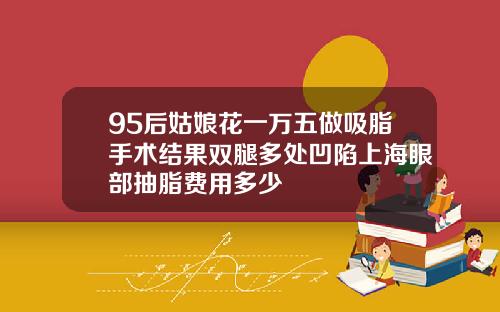 95后姑娘花一万五做吸脂手术结果双腿多处凹陷上海眼部抽脂费用多少