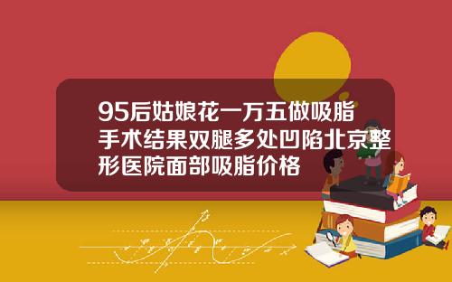 95后姑娘花一万五做吸脂手术结果双腿多处凹陷北京整形医院面部吸脂价格