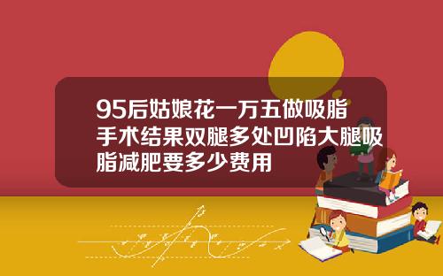 95后姑娘花一万五做吸脂手术结果双腿多处凹陷大腿吸脂减肥要多少费用