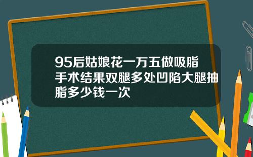 95后姑娘花一万五做吸脂手术结果双腿多处凹陷大腿抽脂多少钱一次