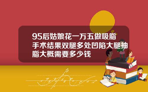 95后姑娘花一万五做吸脂手术结果双腿多处凹陷大腿抽脂大概需要多少钱