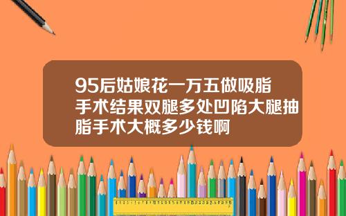 95后姑娘花一万五做吸脂手术结果双腿多处凹陷大腿抽脂手术大概多少钱啊
