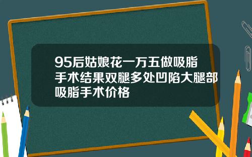 95后姑娘花一万五做吸脂手术结果双腿多处凹陷大腿部吸脂手术价格