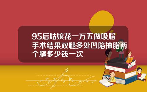 95后姑娘花一万五做吸脂手术结果双腿多处凹陷抽脂两个腿多少钱一次