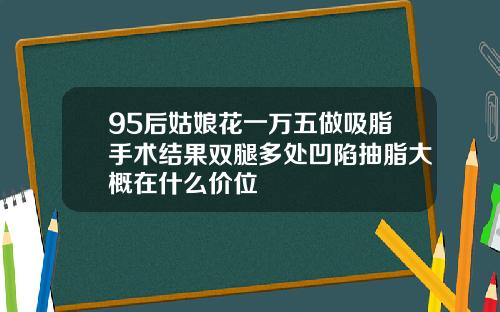 95后姑娘花一万五做吸脂手术结果双腿多处凹陷抽脂大概在什么价位