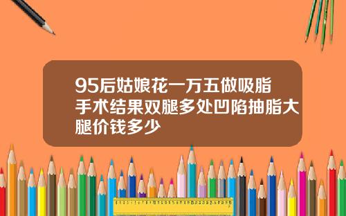 95后姑娘花一万五做吸脂手术结果双腿多处凹陷抽脂大腿价钱多少