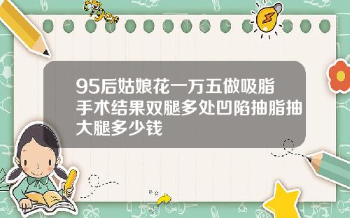 95后姑娘花一万五做吸脂手术结果双腿多处凹陷抽脂抽大腿多少钱