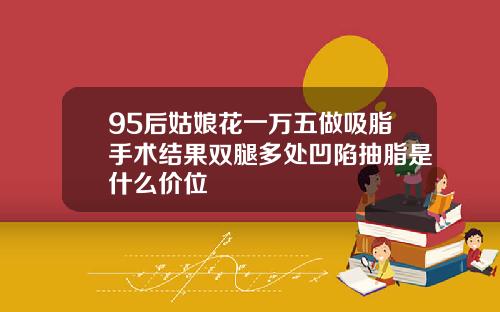 95后姑娘花一万五做吸脂手术结果双腿多处凹陷抽脂是什么价位