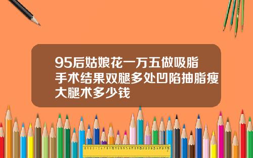 95后姑娘花一万五做吸脂手术结果双腿多处凹陷抽脂瘦大腿术多少钱