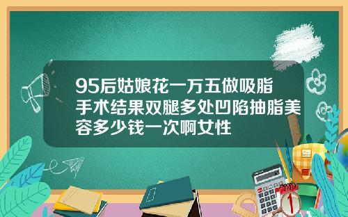 95后姑娘花一万五做吸脂手术结果双腿多处凹陷抽脂美容多少钱一次啊女性