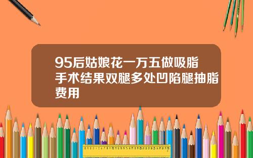 95后姑娘花一万五做吸脂手术结果双腿多处凹陷腿抽脂费用