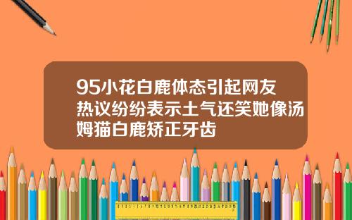95小花白鹿体态引起网友热议纷纷表示土气还笑她像汤姆猫白鹿矫正牙齿