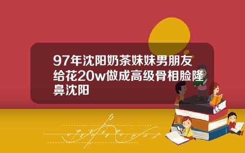 97年沈阳奶茶妹妹男朋友给花20w做成高级骨相脸隆鼻沈阳