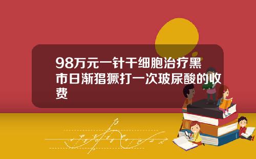 98万元一针干细胞治疗黑市日渐猖獗打一次玻尿酸的收费