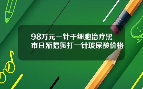 98万元一针干细胞治疗黑市日渐猖獗打一针玻尿酸价格