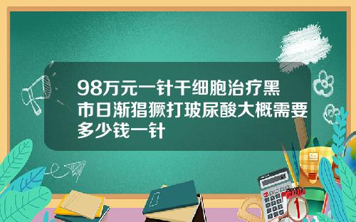 98万元一针干细胞治疗黑市日渐猖獗打玻尿酸大概需要多少钱一针