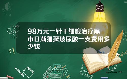 98万元一针干细胞治疗黑市日渐猖獗玻尿酸一支费用多少钱