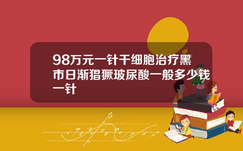 98万元一针干细胞治疗黑市日渐猖獗玻尿酸一般多少钱一针