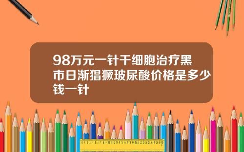 98万元一针干细胞治疗黑市日渐猖獗玻尿酸价格是多少钱一针
