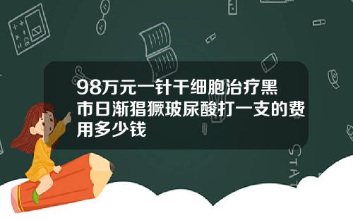 98万元一针干细胞治疗黑市日渐猖獗玻尿酸打一支的费用多少钱