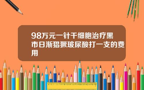98万元一针干细胞治疗黑市日渐猖獗玻尿酸打一支的费用
