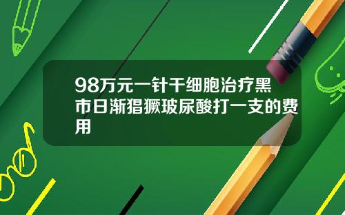 98万元一针干细胞治疗黑市日渐猖獗玻尿酸打一支的费用