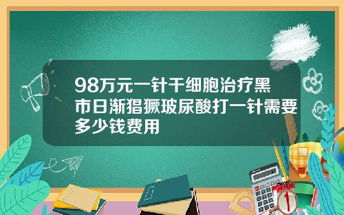 98万元一针干细胞治疗黑市日渐猖獗玻尿酸打一针需要多少钱费用