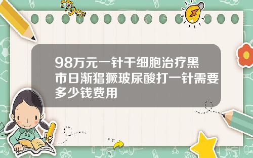 98万元一针干细胞治疗黑市日渐猖獗玻尿酸打一针需要多少钱费用